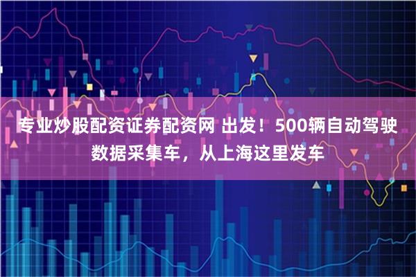 专业炒股配资证券配资网 出发！500辆自动驾驶数据采集车，从上海这里发车