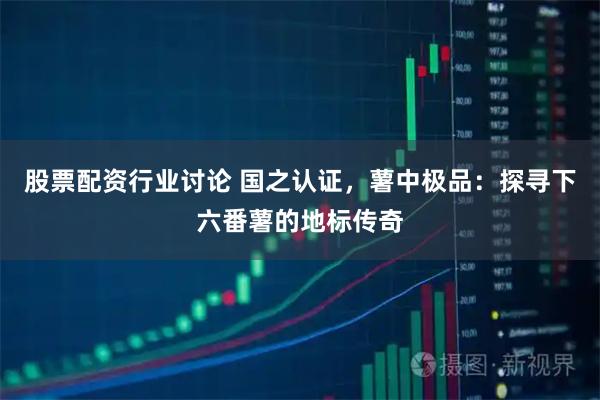 股票配资行业讨论 国之认证，薯中极品：探寻下六番薯的地标传奇