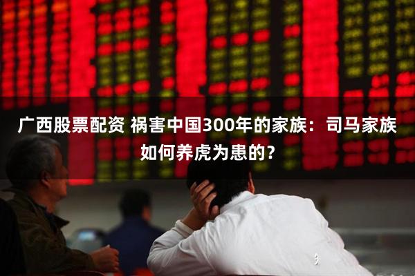 广西股票配资 祸害中国300年的家族：司马家族如何养虎为患的？