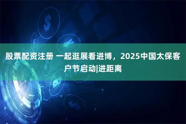 股票配资注册 一起逛展看进博,2025中国太保客户节启动|进距离