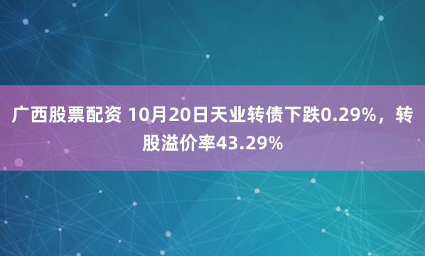 广西股票配资 10月20日天业转债下跌0.29%,转股溢价率43.29%