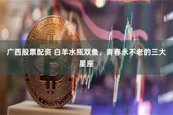 广西股票配资 白羊水瓶双鱼，青春永不老的三大星座