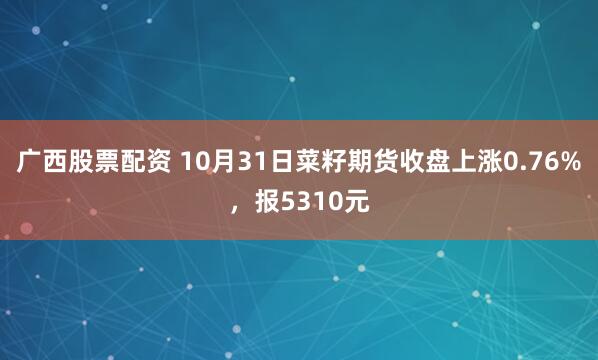 广西股票配资 10月31日菜籽期货收盘上涨0.76%,报5310元