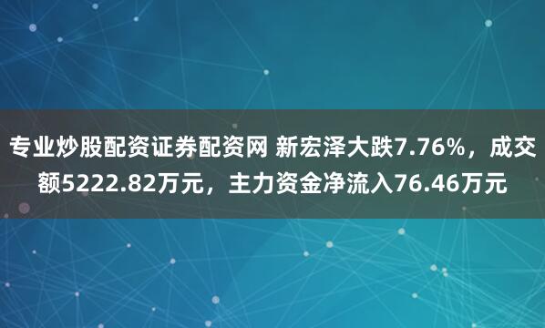 专业炒股配资证券配资网 新宏泽大跌7.76%，成交额5222.82万元，主力资金净流入76.46万元