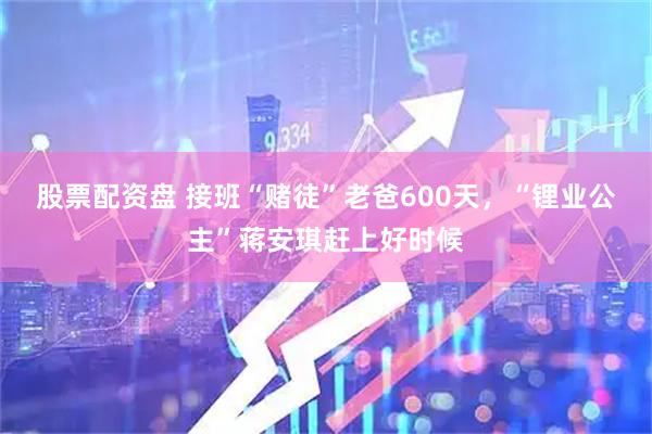 股票配资盘 接班“赌徒”老爸600天,“锂业公主”蒋安琪赶上好时候