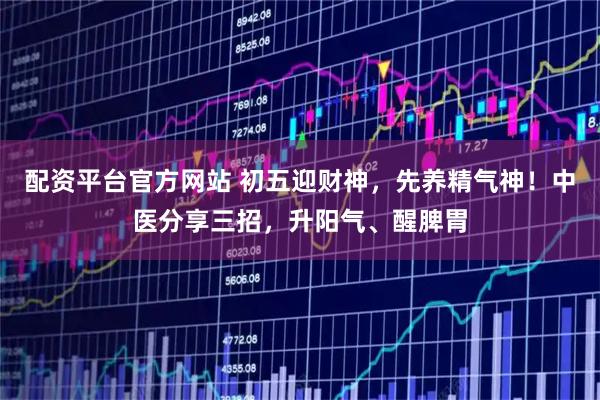 配资平台官方网站 初五迎财神，先养精气神！中医分享三招，升阳气、醒脾胃