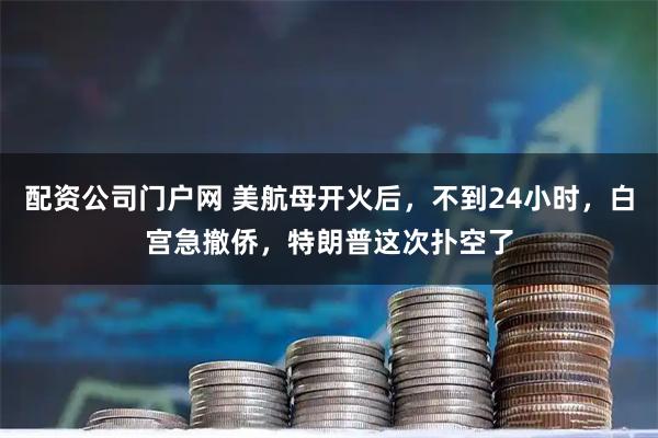配资公司门户网 美航母开火后，不到24小时，白宫急撤侨，特朗普这次扑空了