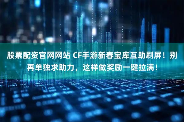 股票配资官网网站 CF手游新春宝库互助刷屏!别再单独求助力,这样做奖励一键拉满!