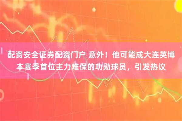 配资安全证券配资门户 意外!他可能成大连英博本赛季首位主力难保的功勋球员,引发热议