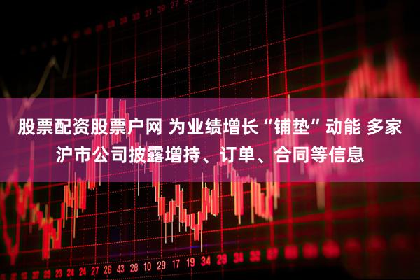 股票配资股票户网 为业绩增长“铺垫”动能 多家沪市公司披露增持、订单、合同等信息