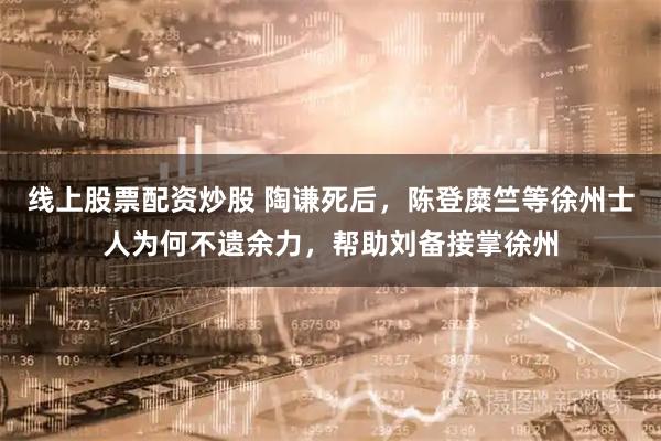 线上股票配资炒股 陶谦死后,陈登糜竺等徐州士人为何不遗余力,帮助刘备接掌徐州
