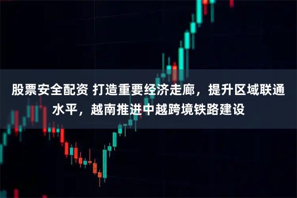 股票安全配资 打造重要经济走廊,提升区域联通水平,越南推进中越跨境铁路建设