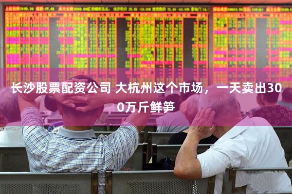 长沙股票配资公司 大杭州这个市场，一天卖出300万斤鲜笋