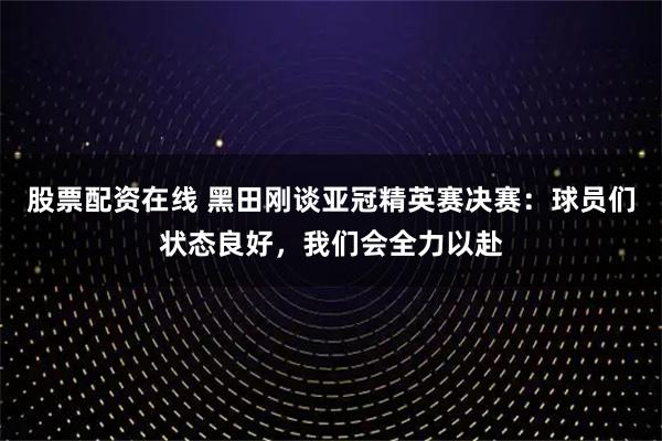 股票配资在线 黑田刚谈亚冠精英赛决赛：球员们状态良好，我们会全力以赴