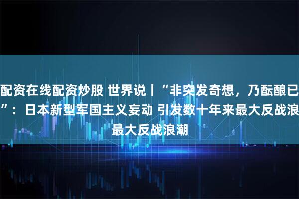 配资在线配资炒股 世界说丨“非突发奇想，乃酝酿已久”：日本新型军国主义妄动 引发数十年来最大反战浪潮