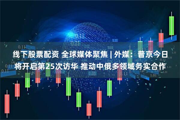 线下股票配资 全球媒体聚焦 | 外媒：普京今日将开启第25次访华 推动中俄多领域务实合作