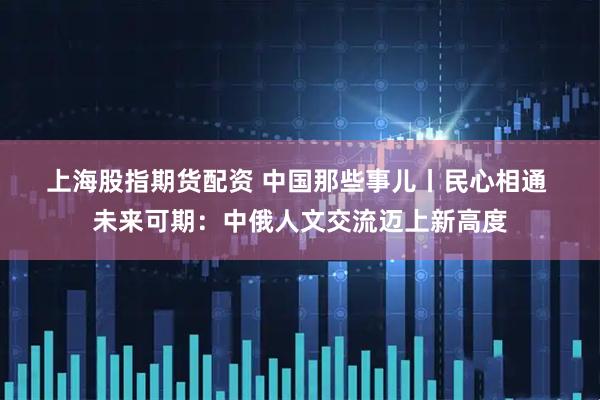 上海股指期货配资 中国那些事儿丨民心相通 未来可期：中俄人文交流迈上新高度