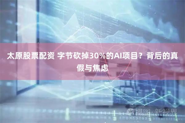 太原股票配资 字节砍掉30%的AI项目？背后的真假与焦虑