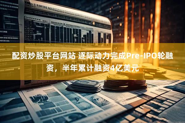 配资炒股平台网站 逐际动力完成Pre-IPO轮融资，半年累计融资4亿美元