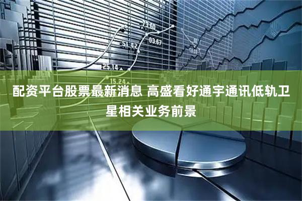 配资平台股票最新消息 高盛看好通宇通讯低轨卫星相关业务前景