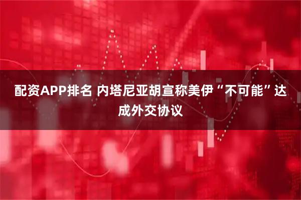 配资APP排名 内塔尼亚胡宣称美伊“不可能”达成外交协议